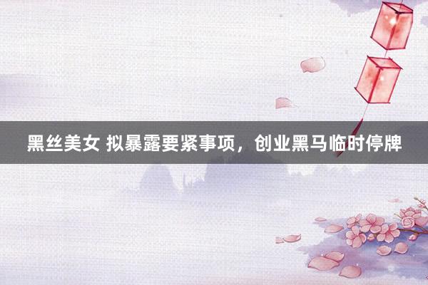 黑丝美女 拟暴露要紧事项，创业黑马临时停牌