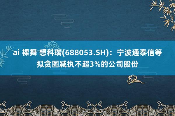 ai 裸舞 想科瑞(688053.SH)：宁波通泰信等拟贪图减执不超3%的公司股份