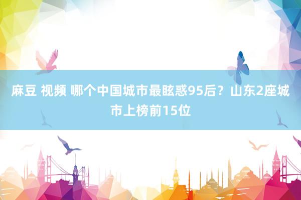 麻豆 视频 哪个中国城市最眩惑95后？山东2座城市上榜前15位