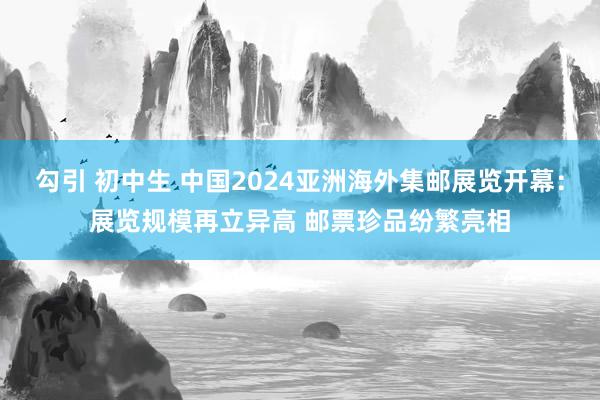 勾引 初中生 中国2024亚洲海外集邮展览开幕：展览规模再立异高 邮票珍品纷繁亮相