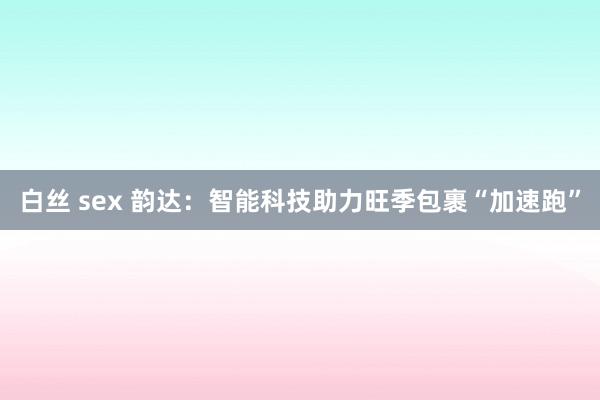 白丝 sex 韵达：智能科技助力旺季包裹“加速跑”