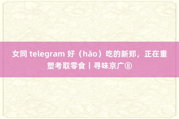 女同 telegram 好（hǎo）吃的新郑，正在重塑考取零食丨寻味京广⑧