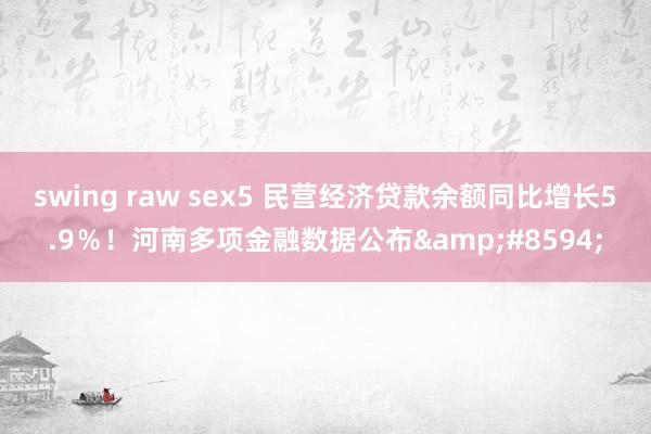 swing raw sex5 民营经济贷款余额同比增长5.9％！河南多项金融数据公布&#8594;