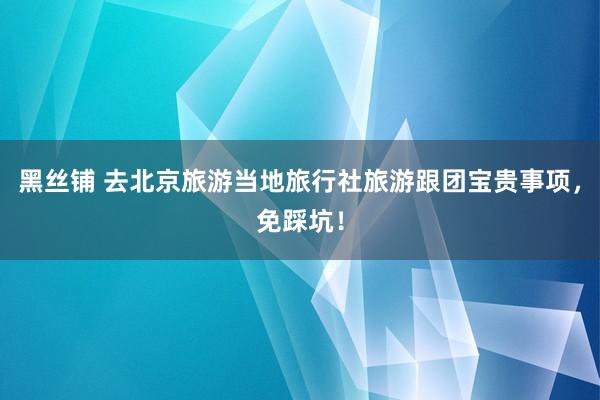 黑丝铺 去北京旅游当地旅行社旅游跟团宝贵事项，免踩坑！