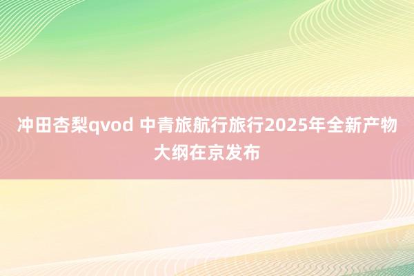 冲田杏梨qvod 中青旅航行旅行2025年全新产物大纲在京发布