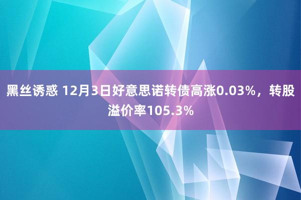 黑丝诱惑 12月3日好意思诺转债高涨0.03%，转股溢价率105.3%