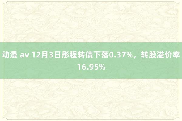 动漫 av 12月3日彤程转债下落0.37%，转股溢价率16.95%