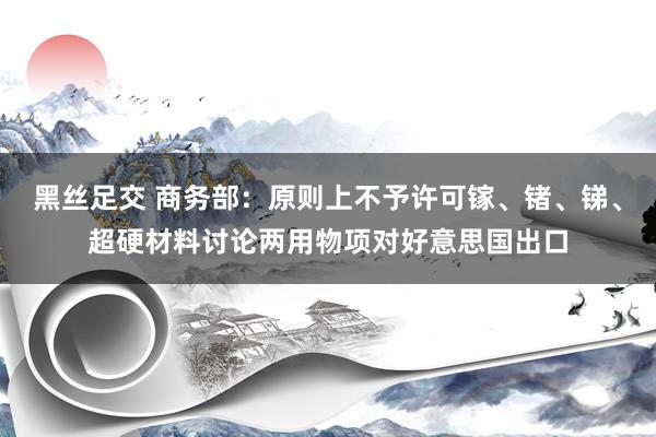 黑丝足交 商务部：原则上不予许可镓、锗、锑、超硬材料讨论两用物项对好意思国出口