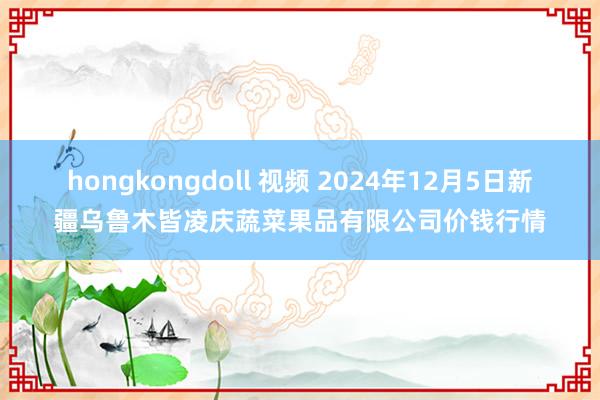 hongkongdoll 视频 2024年12月5日新疆乌鲁木皆凌庆蔬菜果品有限公司价钱行情