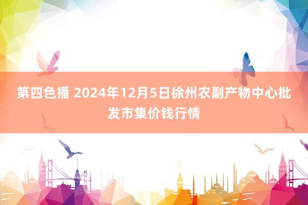 第四色播 2024年12月5日徐州农副产物中心批发市集价钱行情