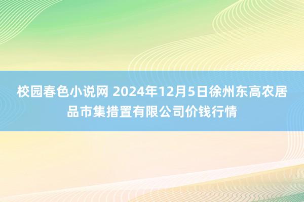 校园春色小说网 2024年12月5日徐州东高农居品市集措置有限公司价钱行情