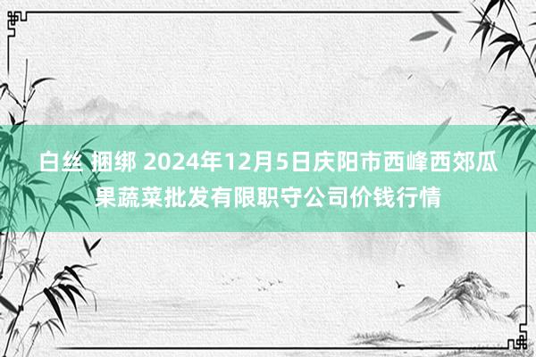 白丝 捆绑 2024年12月5日庆阳市西峰西郊瓜果蔬菜批发有限职守公司价钱行情