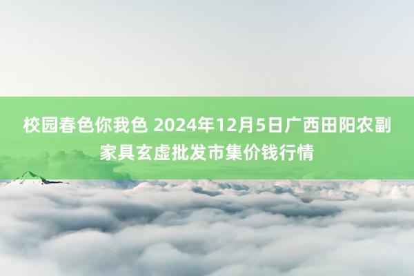 校园春色你我色 2024年12月5日广西田阳农副家具玄虚批发市集价钱行情