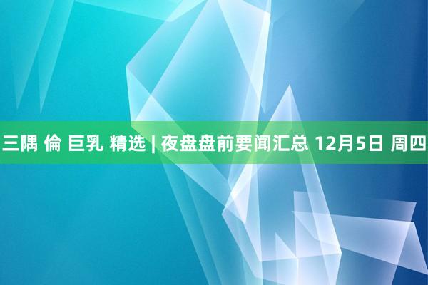 三隅 倫 巨乳 精选 | 夜盘盘前要闻汇总 12月5日 周四