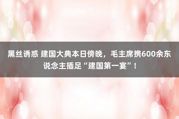 黑丝诱惑 建国大典本日傍晚，毛主席携600余东说念主插足“建国第一宴”！