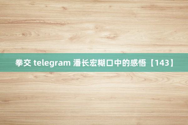 拳交 telegram 潘长宏糊口中的感悟【143】