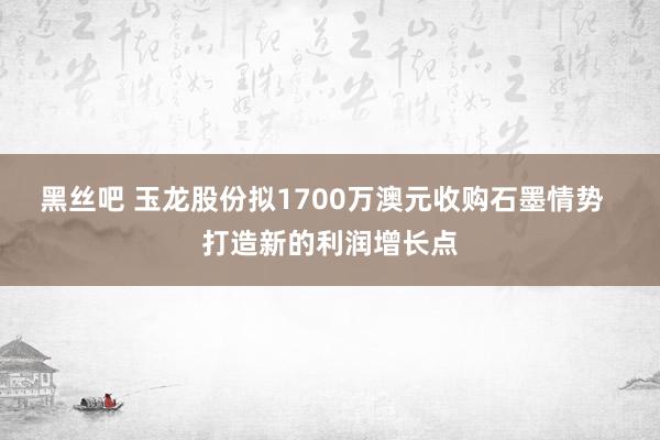 黑丝吧 玉龙股份拟1700万澳元收购石墨情势  打造新的利润增长点