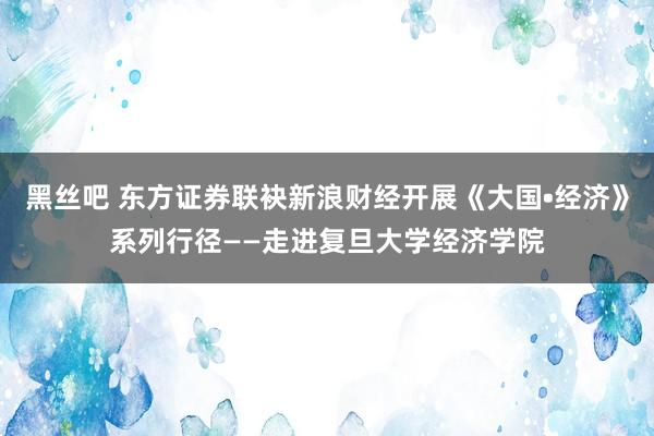 黑丝吧 东方证券联袂新浪财经开展《大国•经济》系列行径——走进复旦大学经济学院