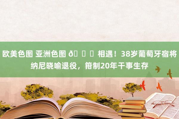 欧美色图 亚洲色图 👋相遇！38岁葡萄牙宿将纳尼晓喻退役，箝制20年干事生存