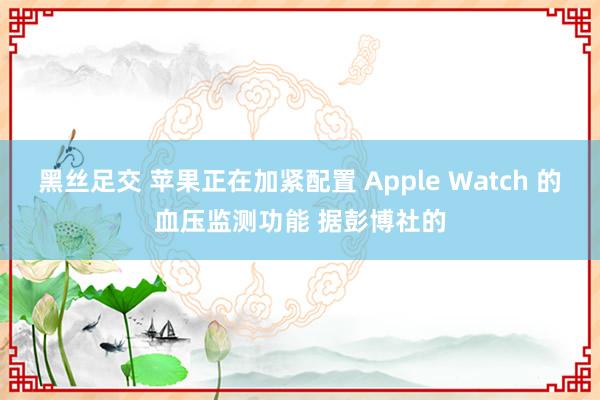 黑丝足交 苹果正在加紧配置 Apple Watch 的血压监测功能 据彭博社的