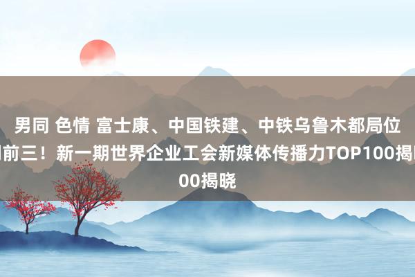 男同 色情 富士康、中国铁建、中铁乌鲁木都局位列前三！新一期世界企业工会新媒体传播力TOP100揭晓