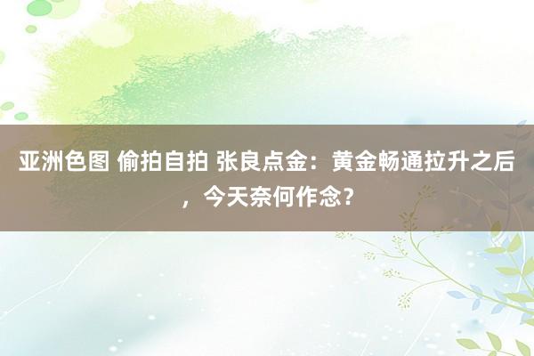 亚洲色图 偷拍自拍 张良点金：黄金畅通拉升之后，今天奈何作念？