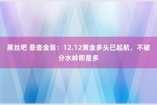 黑丝吧 悬壶金翁：12.12黄金多头已起航，不破分水岭即是多