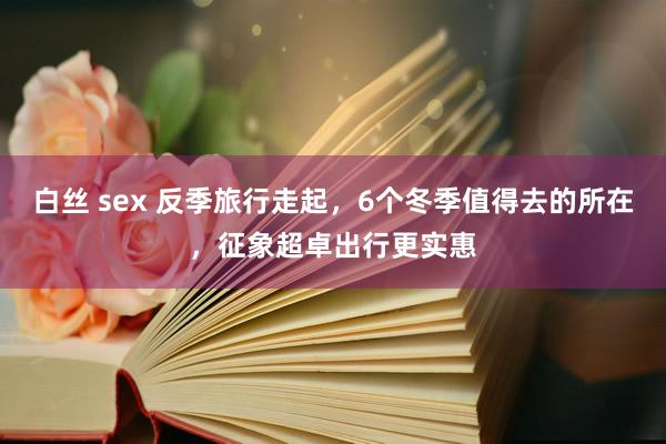 白丝 sex 反季旅行走起，6个冬季值得去的所在，征象超卓出行更实惠