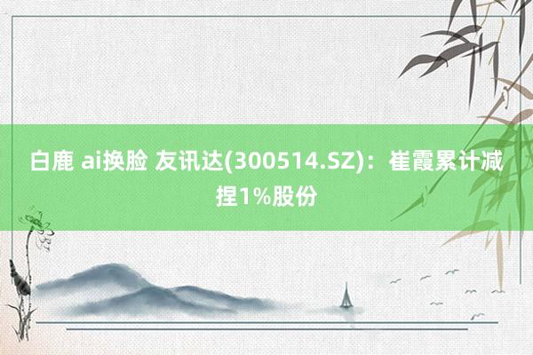 白鹿 ai换脸 友讯达(300514.SZ)：崔霞累计减捏1%股份