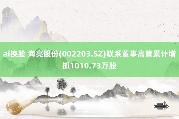 ai换脸 海亮股份(002203.SZ)联系董事高管累计增抓1010.73万股