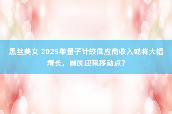 黑丝美女 2025年量子计较供应商收入或将大幅增长，阛阓迎来移动点？