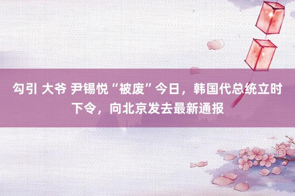 勾引 大爷 尹锡悦“被废”今日，韩国代总统立时下令，向北京发去最新通报