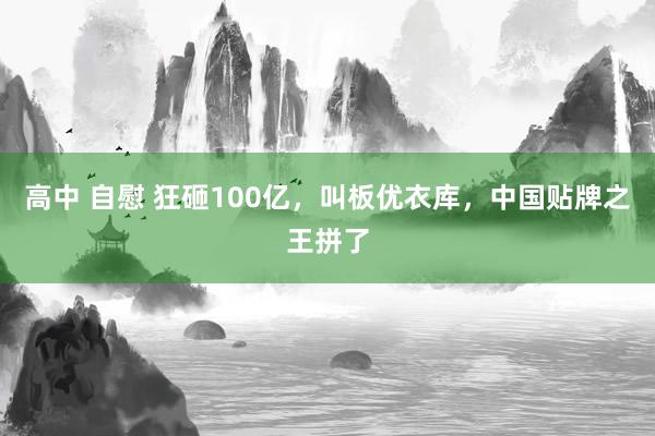 高中 自慰 狂砸100亿，叫板优衣库，中国贴牌之王拼了