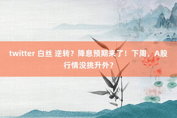 twitter 白丝 逆转？降息预期来了！下周，A股行情没挑升外？