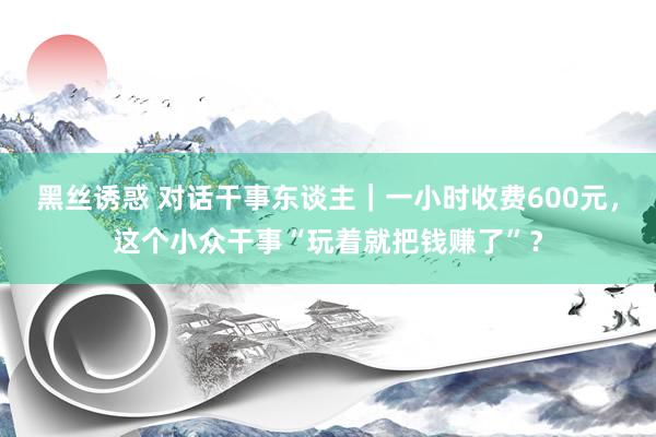 黑丝诱惑 对话干事东谈主｜一小时收费600元，这个小众干事“玩着就把钱赚了”？