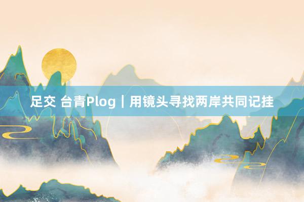 足交 台青Plog｜用镜头寻找两岸共同记挂