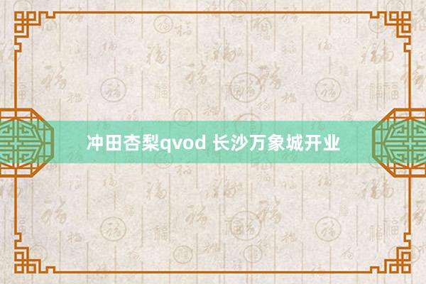 冲田杏梨qvod 长沙万象城开业