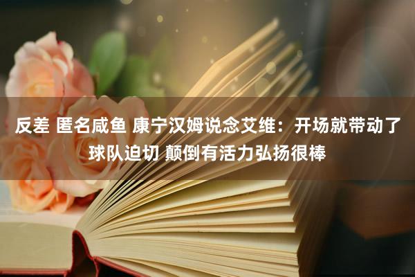 反差 匿名咸鱼 康宁汉姆说念艾维：开场就带动了球队迫切 颠倒有活力弘扬很棒