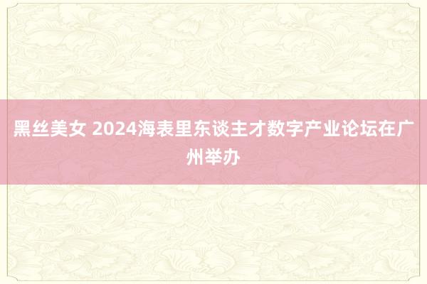 黑丝美女 2024海表里东谈主才数字产业论坛在广州举办