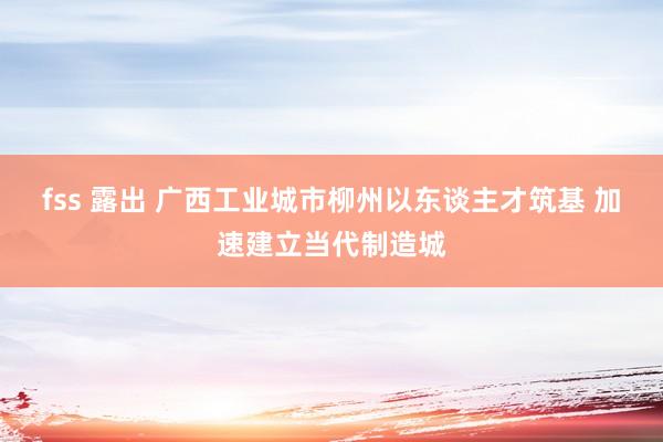 fss 露出 广西工业城市柳州以东谈主才筑基 加速建立当代制造城