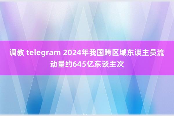 调教 telegram 2024年我国跨区域东谈主员流动量约645亿东谈主次