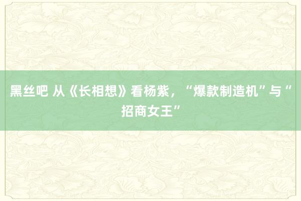 黑丝吧 从《长相想》看杨紫，“爆款制造机”与“招商女王”