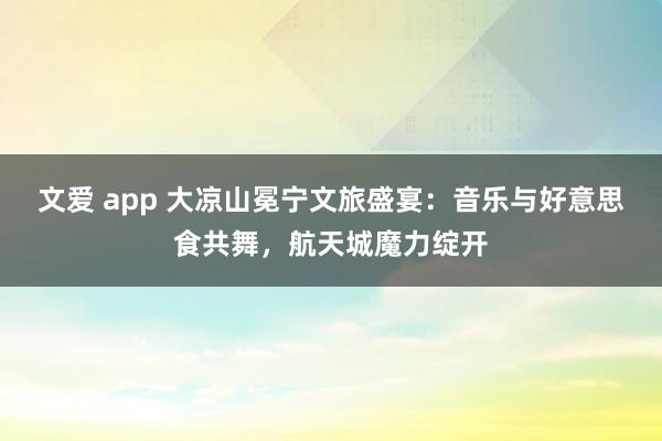 文爱 app 大凉山冕宁文旅盛宴：音乐与好意思食共舞，航天城魔力绽开