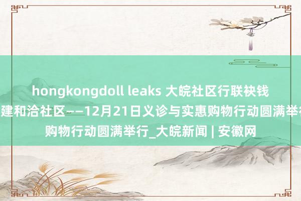 hongkongdoll leaks 大皖社区行联袂钱大妈走进嘉和苑，共建和洽社区——12月21日义诊与实惠购物行动圆满举行_大皖新闻 | 安徽网