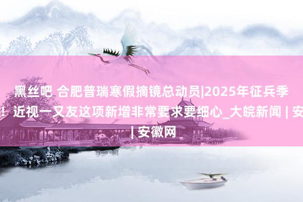 黑丝吧 合肥普瑞寒假摘镜总动员|2025年征兵季开启！近视一又友这项新增非常要求要细心_大皖新闻 | 安徽网