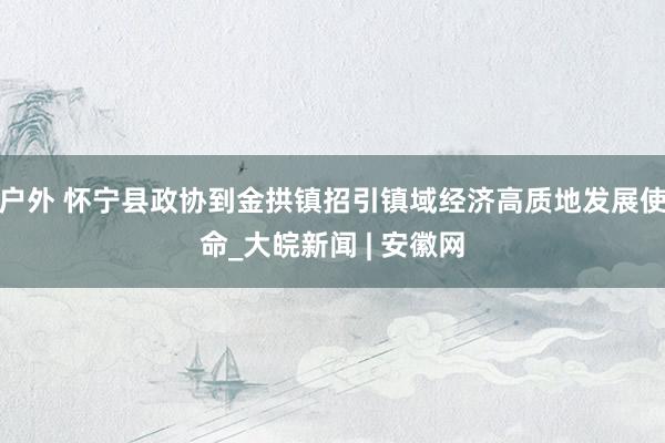 户外 怀宁县政协到金拱镇招引镇域经济高质地发展使命_大皖新闻 | 安徽网