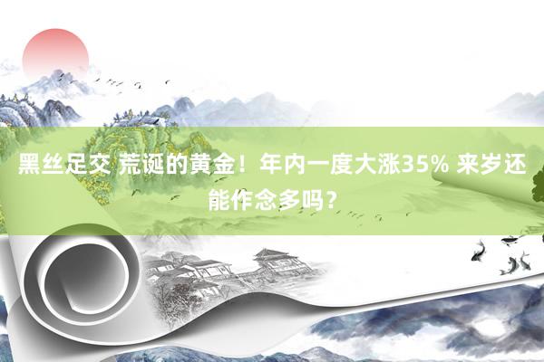 黑丝足交 荒诞的黄金！年内一度大涨35% 来岁还能作念多吗？