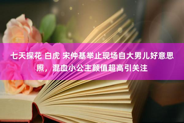 七天探花 白虎 宋仲基举止现场自大男儿好意思照，混血小公主颜值超高引关注