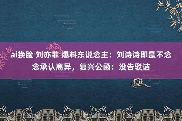 ai换脸 刘亦菲 爆料东说念主：刘诗诗即是不念念承认离异，复兴公函：没告驳诘