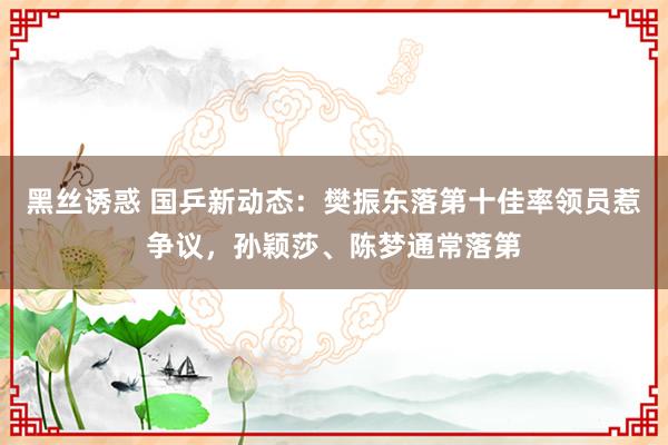 黑丝诱惑 国乒新动态：樊振东落第十佳率领员惹争议，孙颖莎、陈梦通常落第